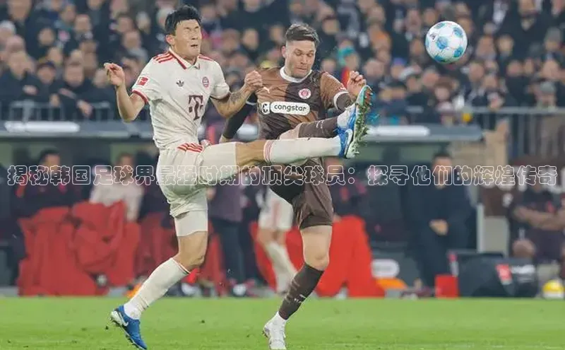 长征娱乐官网网页入口百度营销中心揭秘韩国足球界最强时期的顶尖球员：探寻他们的辉煌传奇